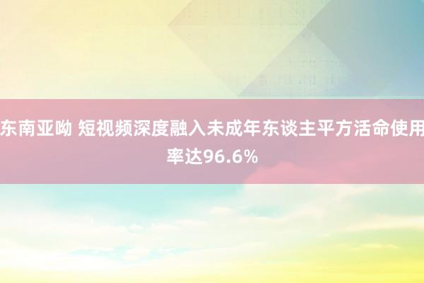 东南亚呦 短视频深度融入未成年东谈主平方活命使用率达96.6%