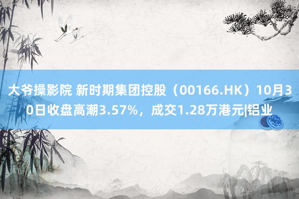 大爷操影院 新时期集团控股（00166.HK）10月30日收盘高潮3.57%，成交1.28万港元|铝业