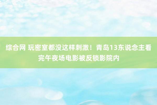 综合网 玩密室都没这样刺激！青岛13东说念主看完午夜场电影被反锁影院内