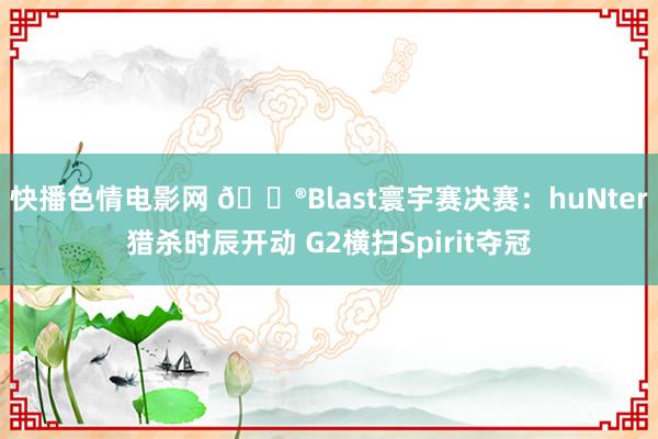 快播色情电影网 🎮Blast寰宇赛决赛：huNter猎杀时辰开动 G2横扫Spirit夺冠