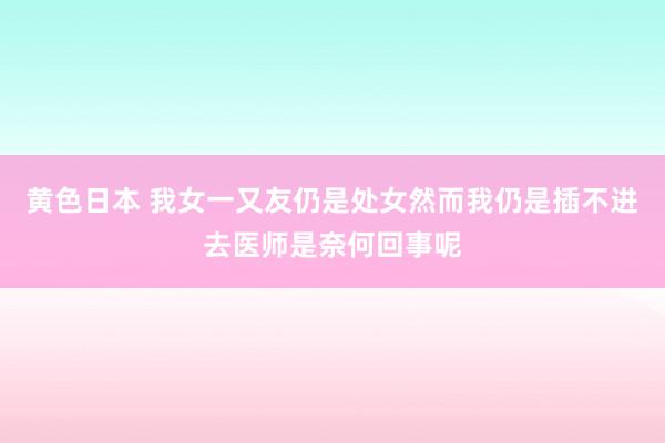 黄色日本 我女一又友仍是处女然而我仍是插不进去医师是奈何回事呢