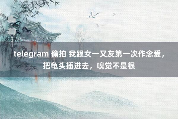 telegram 偷拍 我跟女一又友第一次作念爱，把龟头插进去，嗅觉不是很