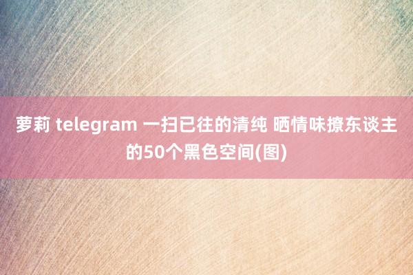 萝莉 telegram 一扫已往的清纯 晒情味撩东谈主的50个黑色空间(图)