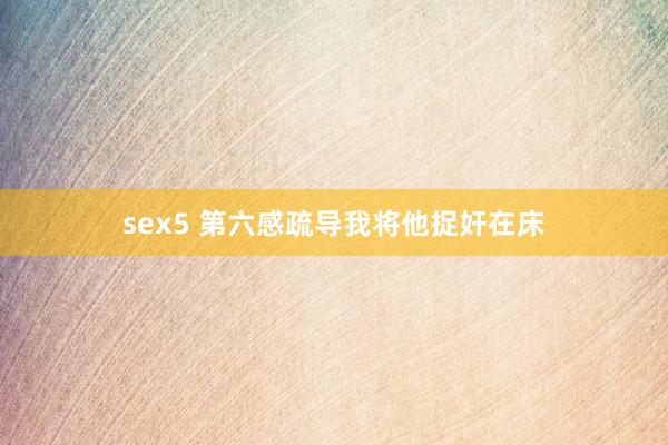 sex5 第六感疏导我将他捉奸在床