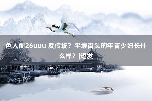 色人阁26uuu 反传统？平壤街头的年青少妇长什么样？|短发